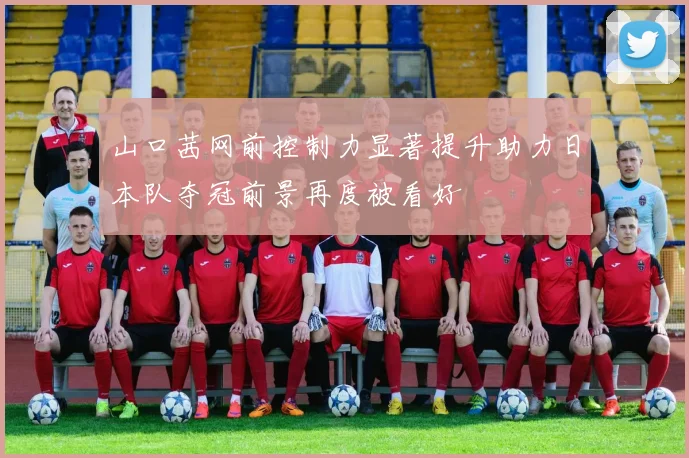 山口茜网前控制力显著提升助力日本队夺冠前景再度被看好