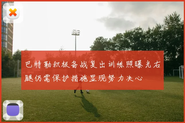 巴特勒积极备战复出训练照曝光右腿仍需保护措施显现努力决心