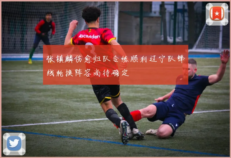 张镇麟伤愈归队合练顺利辽宁队锋线轮换阵容尚待确定